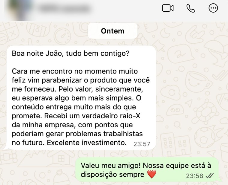 Mensagem de undefined no WhatsApp: Cara, me encontro no momento muito feliz, vim parabenizar o produto que você me forneceu. Pelo valor, sinceramente, eu esperava algo bem mais simples. O conteúdo entrega muito mais do que promete. Recebi um verdadeiro raio-X da minha empresa, com pontos que poderiam gerar problemas trabalhistas no futuro. Excelente investimento.